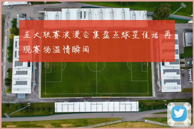 五大联赛浪漫合集盘点球星佳话 再现赛场温情瞬间