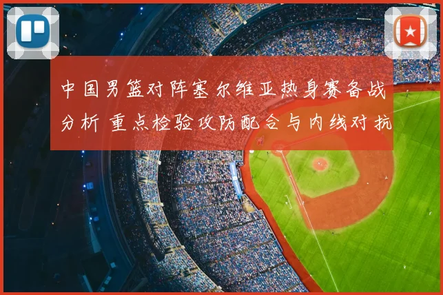 中国男篮对阵塞尔维亚热身赛备战分析 重点检验攻防配合与内线对抗