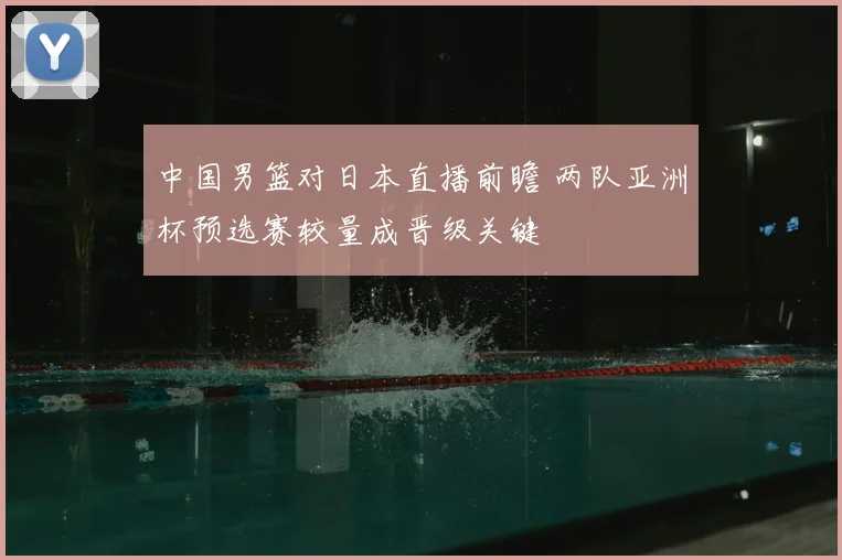 中国男篮对日本直播前瞻 两队亚洲杯预选赛较量成晋级关键