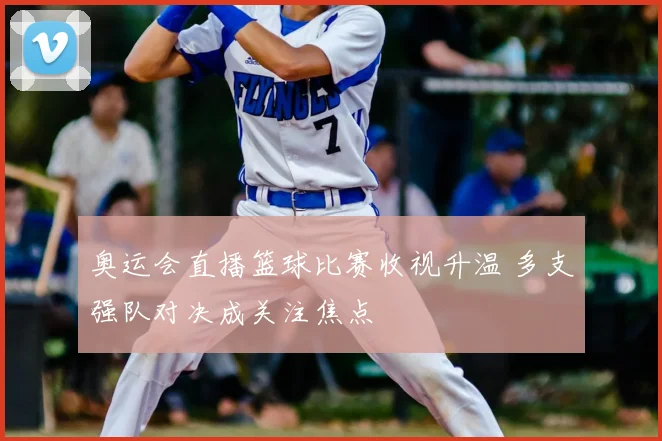 奥运会直播篮球比赛收视升温 多支强队对决成关注焦点