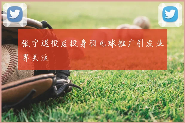 张宁退役后投身羽毛球推广引发业界关注