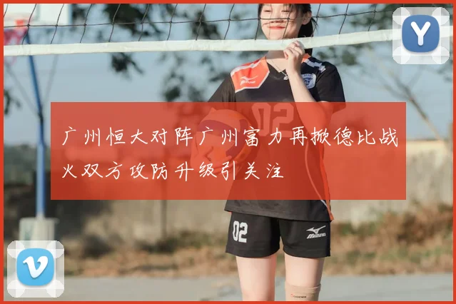 广州恒大对阵广州富力再掀德比战火双方攻防升级引关注