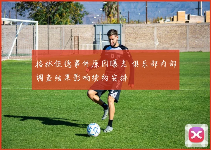 格林伍德事件原因曝光 俱乐部内部调查结果影响续约安排