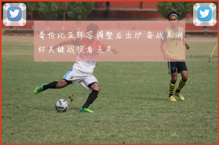 哥伦比亚阵容调整后出炉 备战美洲杯关键战役看点足