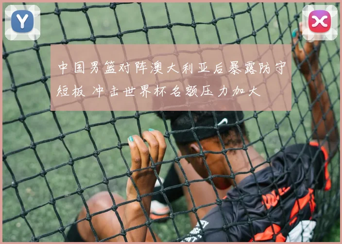 中国男篮对阵澳大利亚后暴露防守短板 冲击世界杯名额压力加大