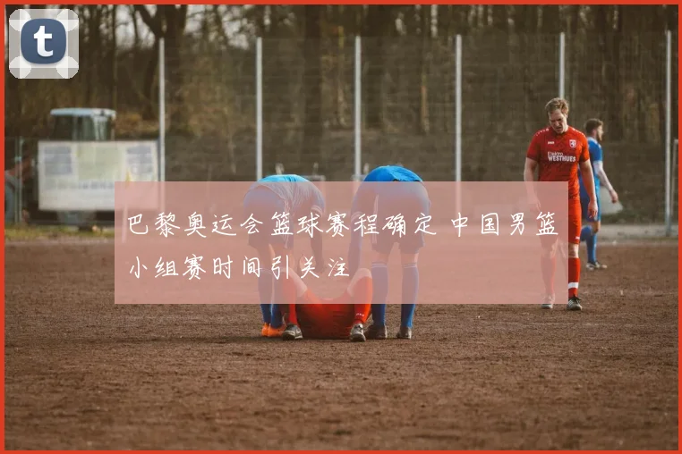 巴黎奥运会篮球赛程确定 中国男篮小组赛时间引关注