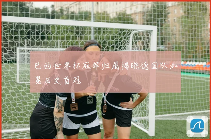 巴西世界杯冠军归属揭晓德国队加冕历史首冠