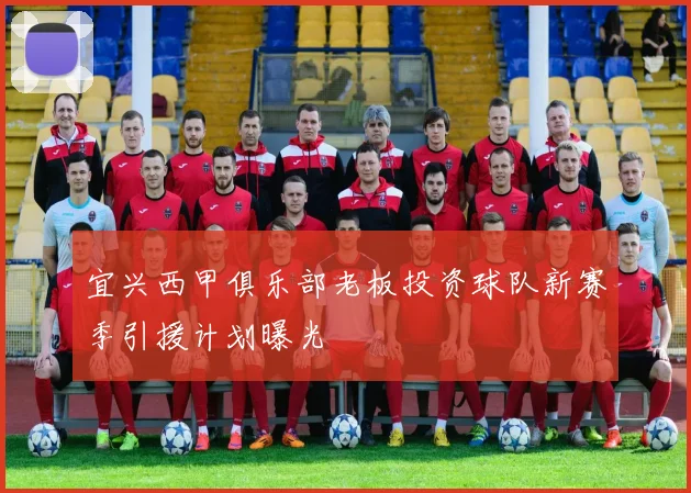 宜兴西甲俱乐部老板投资球队新赛季引援计划曝光
