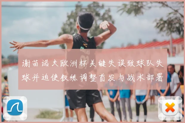 谢苗诺夫欧洲杯关键失误致球队失球并迫使教练调整首发与战术部署