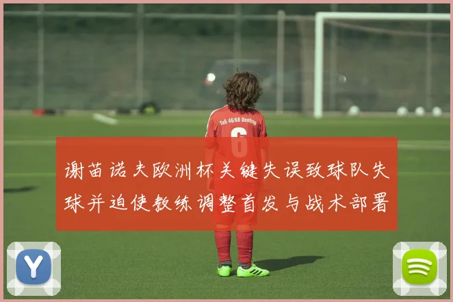 谢苗诺夫欧洲杯关键失误致球队失球并迫使教练调整首发与战术部署