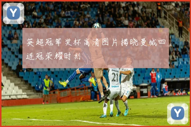 英超冠军奖杯高清图片揭晓曼城四连冠荣耀时刻