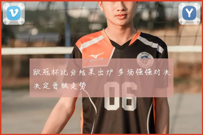 欧冠杯比分结果出炉 多场强强对决决定晋级走势
