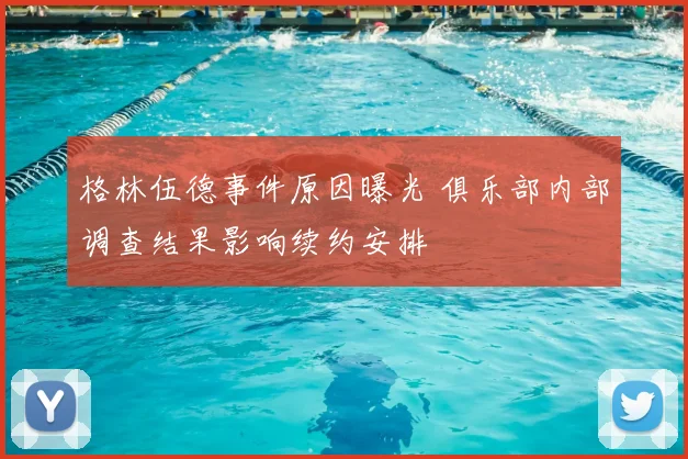 格林伍德事件原因曝光 俱乐部内部调查结果影响续约安排