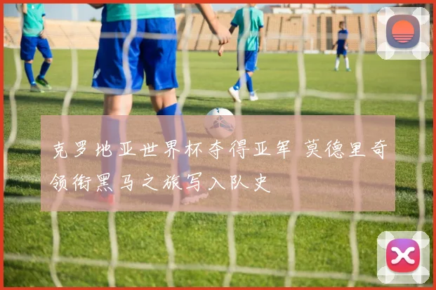 克罗地亚世界杯夺得亚军 莫德里奇领衔黑马之旅写入队史