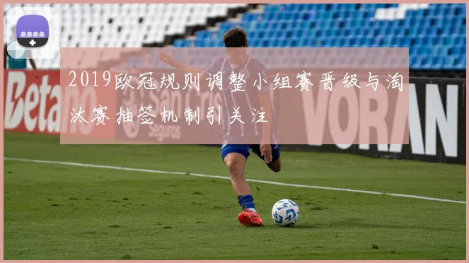 2019欧冠规则调整小组赛晋级与淘汰赛抽签机制引关注