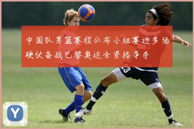 中国队男篮赛程公布小组赛迎多场硬仗备战巴黎奥运会资格争夺
