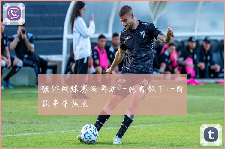 张帅网球赛场再进一轮晋级下一阶段争夺焦点