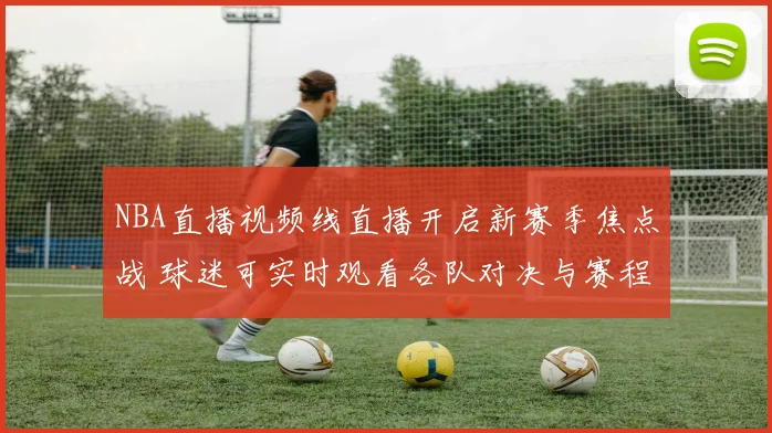 NBA直播视频线直播开启新赛季焦点战 球迷可实时观看各队对决与赛程动态