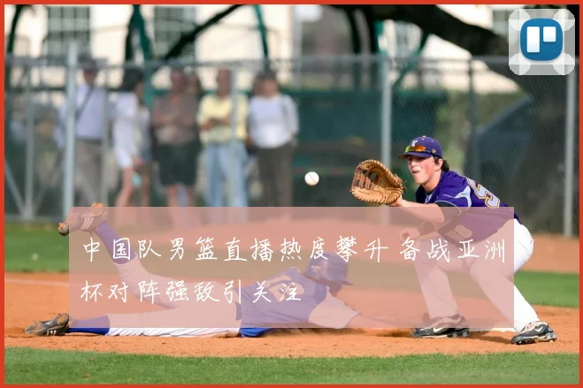中国队男篮直播热度攀升 备战亚洲杯对阵强敌引关注