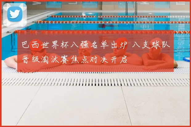 巴西世界杯八强名单出炉 八支球队晋级淘汰赛焦点对决开启