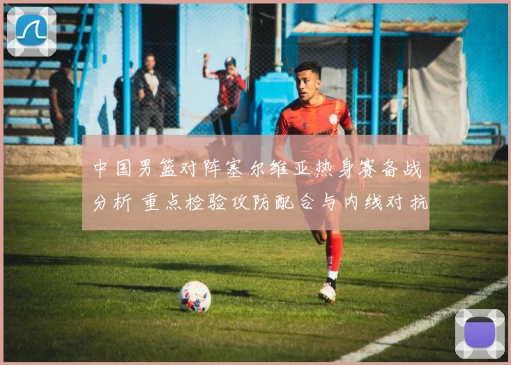 中国男篮对阵塞尔维亚热身赛备战分析 重点检验攻防配合与内线对抗