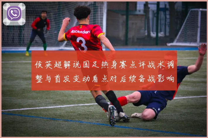 侯英超解说国足热身赛点评战术调整与首发变动看点对后续备战影响