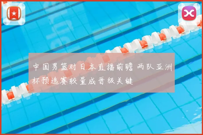 中国男篮对日本直播前瞻 两队亚洲杯预选赛较量成晋级关键