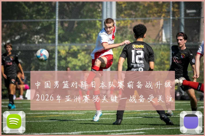 中国男篮对阵日本队赛前备战升级 2026年亚洲赛场关键一战备受关注