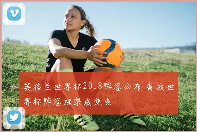 英格兰世界杯2018阵容公布 备战世界杯阵容框架成焦点