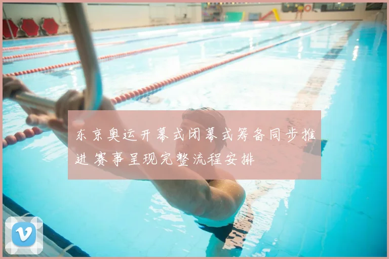 东京奥运开幕式闭幕式筹备同步推进 赛事呈现完整流程安排