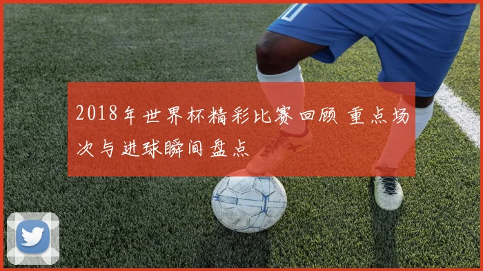 2018年世界杯精彩比赛回顾 重点场次与进球瞬间盘点