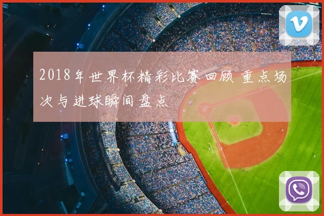 2018年世界杯精彩比赛回顾 重点场次与进球瞬间盘点