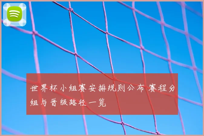 世界杯小组赛安排规则公布 赛程分组与晋级路径一览