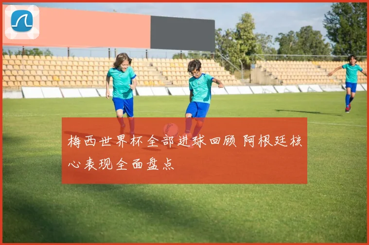 梅西世界杯全部进球回顾 阿根廷核心表现全面盘点