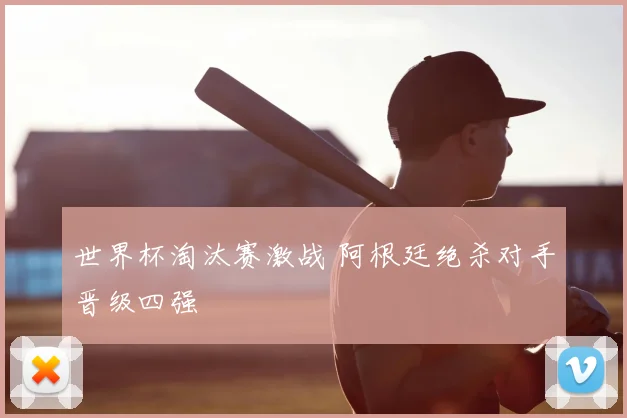 世界杯淘汰赛激战 阿根廷绝杀对手晋级四强