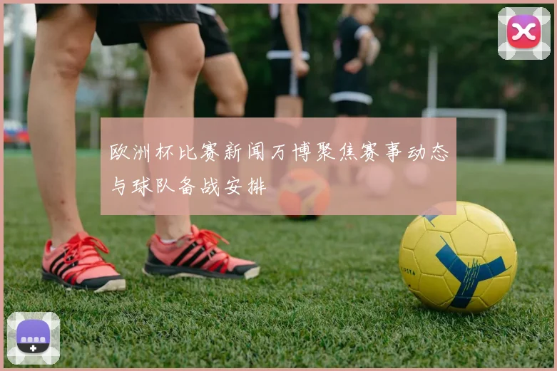 欧洲杯比赛新闻万博聚焦赛事动态与球队备战安排
